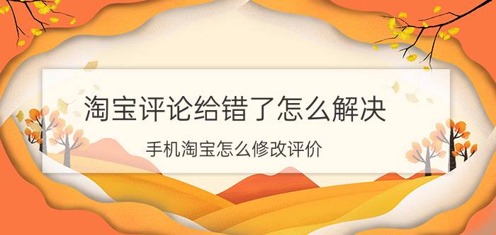 淘宝评论给错了怎么解决 手机淘宝怎么修改评价，评价管理在哪里？